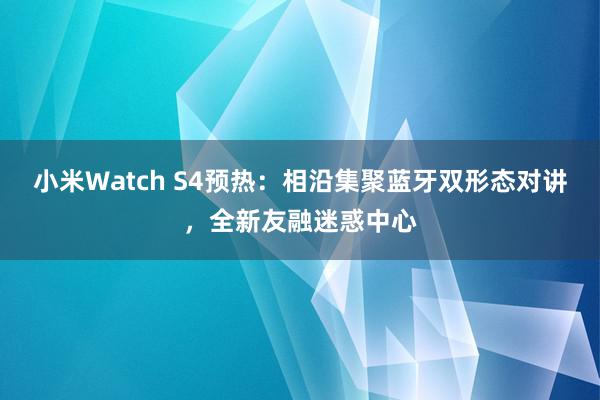 小米Watch S4预热：相沿集聚蓝牙双形态对讲，全新友融迷惑中心