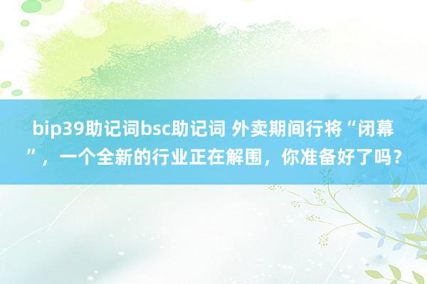 bip39助记词bsc助记词 外卖期间行将“闭幕”，一个全新的行业正在解围，你准备好了吗？